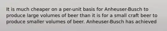 It is much cheaper on a per-unit basis for Anheuser-Busch to produce large volumes of beer than it is for a small craft beer to produce smaller volumes of beer. Anheuser-Busch has achieved