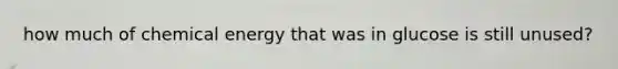 how much of chemical energy that was in glucose is still unused?