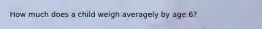 How much does a child weigh averagely by age 6?