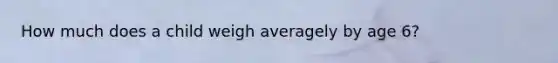 How much does a child weigh averagely by age 6?