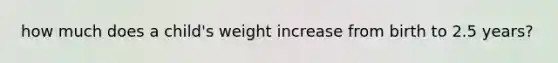 how much does a child's weight increase from birth to 2.5 years?