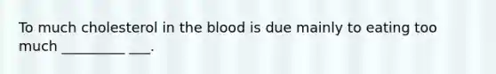 To much cholesterol in the blood is due mainly to eating too much _________ ___.