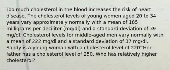 Too much cholesterol in the blood increases the risk of heart disease. The cholesterol levels of young women aged 20 to 34 years vary approximately normally with a mean of 185 milligrams per deciliter (mg/dl) and a standard deviation of 39 mg/dl. Cholesterol levels for middle-aged men vary normally with a mean of 222 mg/dl and a standard deviation of 37 mg/dl. Sandy is a young woman with a cholesterol level of 220. Her father has a cholesterol level of 250. Who has relatively higher cholesterol?