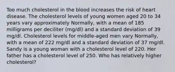 Too much cholesterol in the blood increases the risk of heart disease. The cholesterol levels of young women aged 20 to 34 years vary approximately Normally, with a mean of 185 milligrams per deciliter (mg/dl) and a standard deviation of 39 mg/dl. Cholesterol levels for middle‑aged men vary Normally, with a mean of 222 mg/dl and a standard deviation of 37 mg/dl. Sandy is a young woman with a cholesterol level of 220. Her father has a cholesterol level of 250. Who has relatively higher cholesterol?