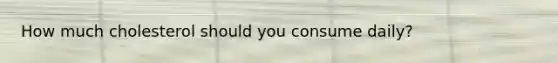 How much cholesterol should you consume daily?
