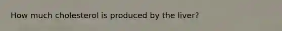 How much cholesterol is produced by the liver?