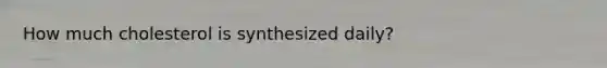 How much cholesterol is synthesized daily?