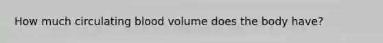 How much circulating blood volume does the body have?