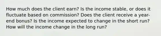 How much does the client earn? Is the income stable, or does it fluctuate based on commission? Does the client receive a year-end bonus? Is the income expected to change in the short run? How will the income change in the long run?