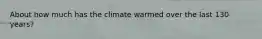 About how much has the climate warmed over the last 130 years?