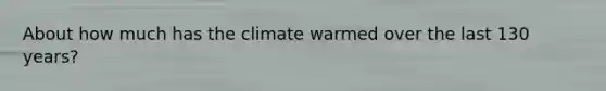 About how much has the climate warmed over the last 130 years?