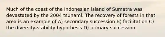 Much of the coast of the Indonesian island of Sumatra was devastated by the 2004 tsunami. The recovery of forests in that area is an example of A) secondary succession B) facilitation C) the diversity-stability hypothesis D) primary succession