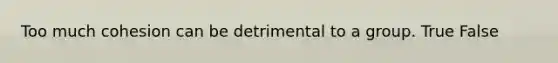 Too much cohesion can be detrimental to a group. True False
