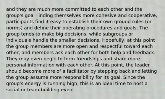 and they are much more committed to each other and the group's goal Finding themselves more cohesive and cooperative, participants find it easy to establish their own ground rules (or norms) and define their operating procedures and goals. The group tends to make big decisions, while subgroups or individuals handle the smaller decisions. Hopefully, at this point the group members are more open and respectful toward each other, and members ask each other for both help and feedback. They may even begin to form friendships and share more personal information with each other. At this point, the leader should become more of a facilitator by stepping back and letting the group assume more responsibility for its goal. Since the group's energy is running high, this is an ideal time to host a social or team-building event.