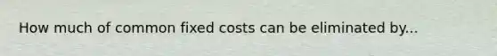 How much of common fixed costs can be eliminated by...