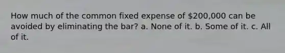 How much of the common fixed expense of 200,000 can be avoided by eliminating the bar? a. None of it. b. Some of it. c. All of it.