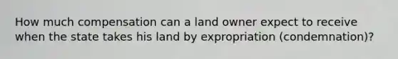 How much compensation can a land owner expect to receive when the state takes his land by expropriation (condemnation)?