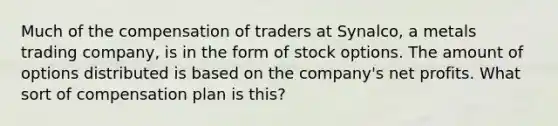 Much of the compensation of traders at Synalco, a metals trading company, is in the form of stock options. The amount of options distributed is based on the company's net profits. What sort of compensation plan is this?