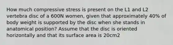 How much compressive stress is present on the L1 and L2 vertebra disc of a 600N women, given that approximately 40% of body weight is supported by the disc when she stands in anatomical position? Assume that the disc is oriented horizontally and that its surface area is 20cm2