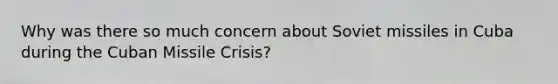 Why was there so much concern about Soviet missiles in Cuba during the Cuban Missile Crisis?