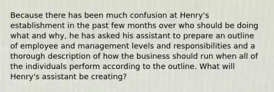 Because there has been much confusion at Henry's establishment in the past few months over who should be doing what and why, he has asked his assistant to prepare an outline of employee and management levels and responsibilities and a thorough description of how the business should run when all of the individuals perform according to the outline. What will Henry's assistant be creating?