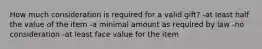 How much consideration is required for a valid gift? -at least half the value of the item -a minimal amount as required by law -no consideration -at least face value for the item