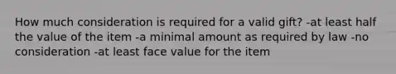 How much consideration is required for a valid gift? -at least half the value of the item -a minimal amount as required by law -no consideration -at least face value for the item