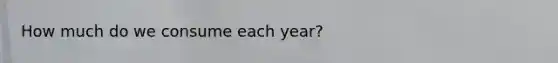 How much do we consume each year?