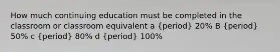 How much continuing education must be completed in the classroom or classroom equivalent a (period) 20% B (period) 50% c (period) 80% d (period) 100%