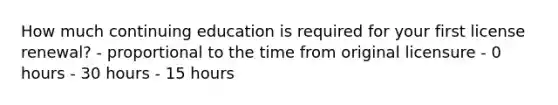 How much continuing education is required for your first license renewal? - proportional to the time from original licensure - 0 hours - 30 hours - 15 hours