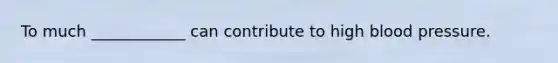 To much ____________ can contribute to high blood pressure.