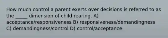 How much control a parent exerts over decisions is referred to as the _____ dimension of child rearing. A) acceptance/responsiveness B) responsiveness/demandingness C) demandingness/control D) control/acceptance