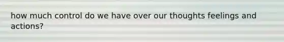 how much control do we have over our thoughts feelings and actions?