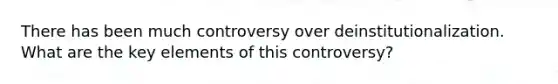 There has been much controversy over deinstitutionalization. What are the key elements of this controversy?