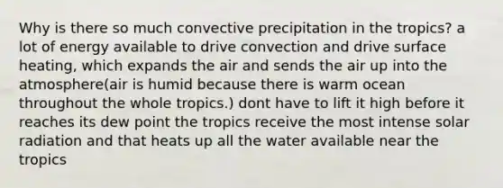 Why is there so much convective precipitation in the tropics? a lot of energy available to drive convection and drive surface heating, which expands the air and sends the air up into the atmosphere(air is humid because there is warm ocean throughout the whole tropics.) dont have to lift it high before it reaches its dew point the tropics receive the most intense solar radiation and that heats up all the water available near the tropics