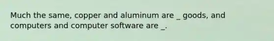 Much the same, copper and aluminum are _ goods, and computers and computer software are _.