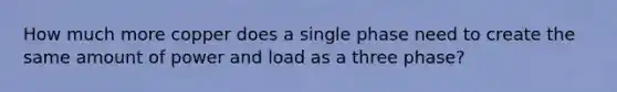 How much more copper does a single phase need to create the same amount of power and load as a three phase?