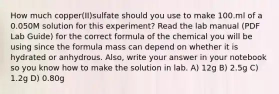 How much copper(II)sulfate should you use to make 100.ml of a 0.050M solution for this experiment? Read the lab manual (PDF Lab Guide) for the correct formula of the chemical you will be using since the formula mass can depend on whether it is hydrated or anhydrous. Also, write your answer in your notebook so you know how to make the solution in lab. A) 12g B) 2.5g C) 1.2g D) 0.80g