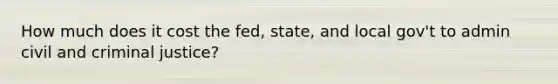 How much does it cost the fed, state, and local gov't to admin civil and criminal justice?