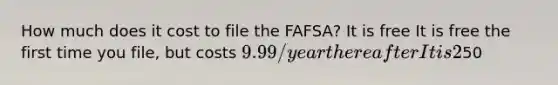 How much does it cost to file the FAFSA? It is free It is free the first time you file, but costs 9.99/year thereafter It is 2% of your total loan amount50