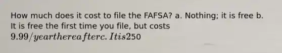 How much does it cost to file the FAFSA? a. Nothing; it is free b. It is free the first time you file, but costs 9.99/year thereafter c. It is 2% of your total loan amount d.50