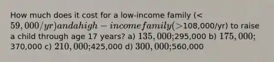 How much does it cost for a low-income family ( 108,000/yr) to raise a child through age 17 years? a) 135,000;295,000 b) 175,000;370,000 c) 210,000;425,000 d) 300,000;560,000