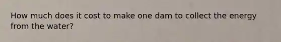 How much does it cost to make one dam to collect the energy from the water?