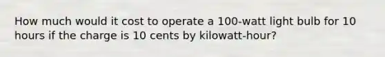 How much would it cost to operate a 100-watt light bulb for 10 hours if the charge is 10 cents by kilowatt-hour?