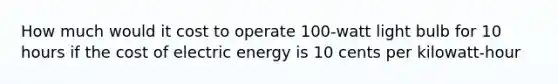 How much would it cost to operate 100-watt light bulb for 10 hours if the cost of electric energy is 10 cents per kilowatt-hour