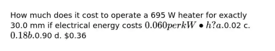 How much does it cost to operate a 695 W heater for exactly 30.0 mm if electrical energy costs 0.060 per kW•h? a.0.02 c. 0.18 b.0.90 d. 0.36