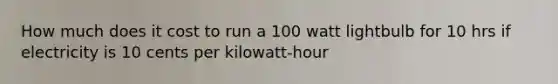 How much does it cost to run a 100 watt lightbulb for 10 hrs if electricity is 10 cents per kilowatt-hour