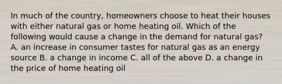 In much of the country, homeowners choose to heat their houses with either natural gas or home heating oil. Which of the following would cause a change in the demand for natural gas? A. an increase in consumer tastes for natural gas as an energy source B. a change in income C. all of the above D. a change in the price of home heating oil