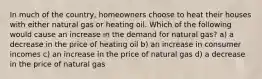 In much of the country, homeowners choose to heat their houses with either natural gas or heating oil. Which of the following would cause an increase in the demand for natural gas? a) a decrease in the price of heating oil b) an increase in consumer incomes c) an increase in the price of natural gas d) a decrease in the price of natural gas