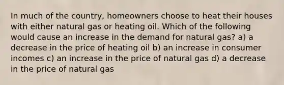 In much of the country, homeowners choose to heat their houses with either natural gas or heating oil. Which of the following would cause an increase in the demand for natural gas? a) a decrease in the price of heating oil b) an increase in consumer incomes c) an increase in the price of natural gas d) a decrease in the price of natural gas